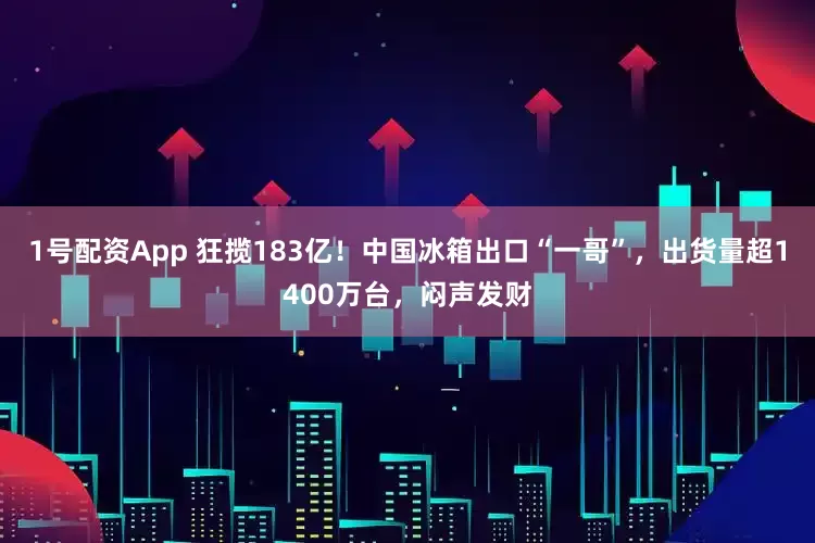1号配资App 狂揽183亿！中国冰箱出口“一哥”，出货量超1400万台，闷声发财