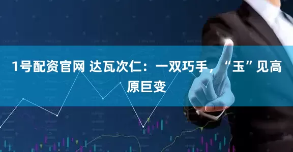 1号配资官网 达瓦次仁：一双巧手，“玉”见高原巨变