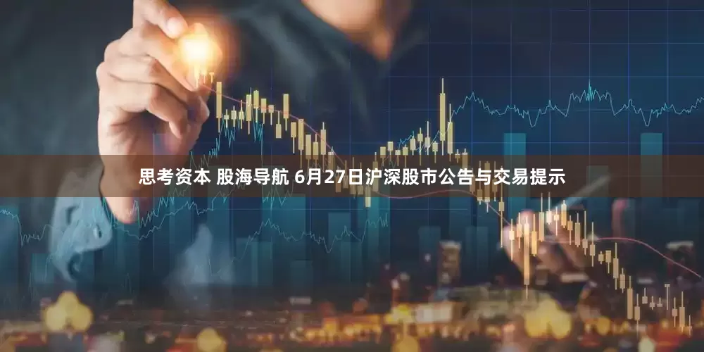 思考资本 股海导航 6月27日沪深股市公告与交易提示