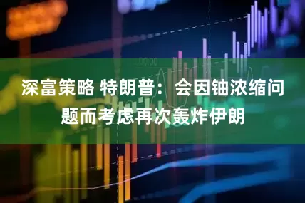 深富策略 特朗普：会因铀浓缩问题而考虑再次轰炸伊朗