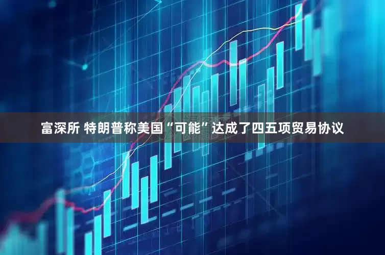 富深所 特朗普称美国“可能”达成了四五项贸易协议