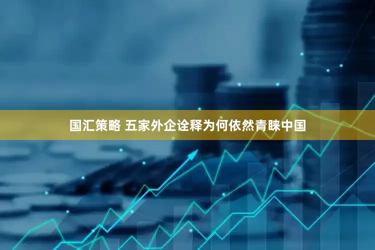 国汇策略 五家外企诠释为何依然青睐中国