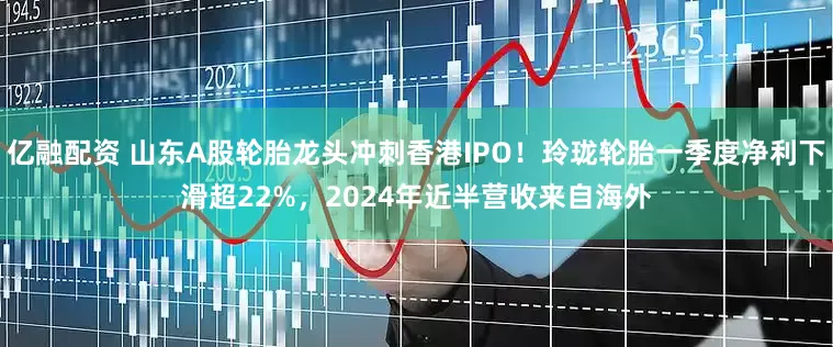 亿融配资 山东A股轮胎龙头冲刺香港IPO！玲珑轮胎一季度净利下滑超22%，2024年近半营收来自海外