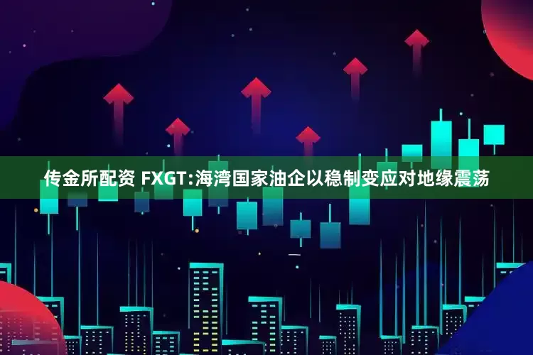 传金所配资 FXGT:海湾国家油企以稳制变应对地缘震荡