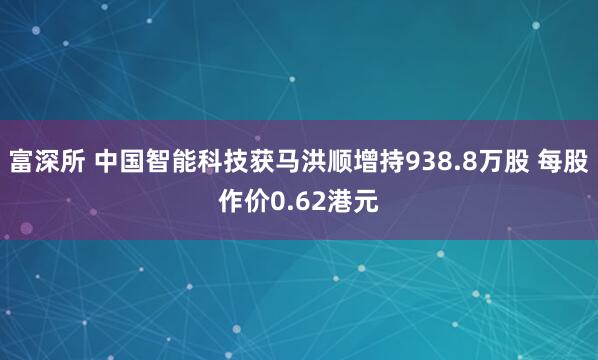 富深所 中国智能科技获马洪顺增持938.8万股 每股作价0.62港元