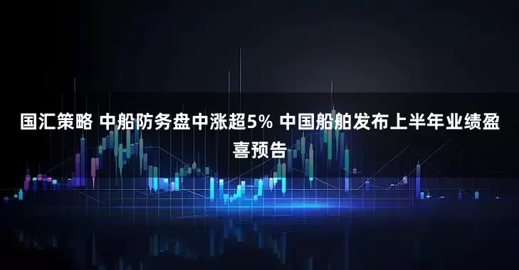 国汇策略 中船防务盘中涨超5% 中国船舶发布上半年业绩盈喜预告