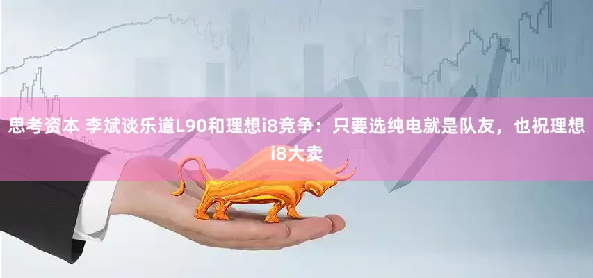 思考资本 李斌谈乐道L90和理想i8竞争：只要选纯电就是队友，也祝理想i8大卖