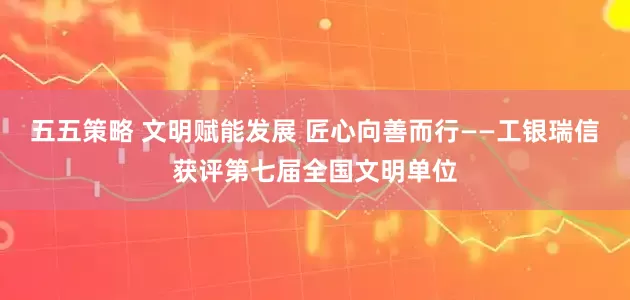 五五策略 文明赋能发展 匠心向善而行——工银瑞信获评第七届全国文明单位