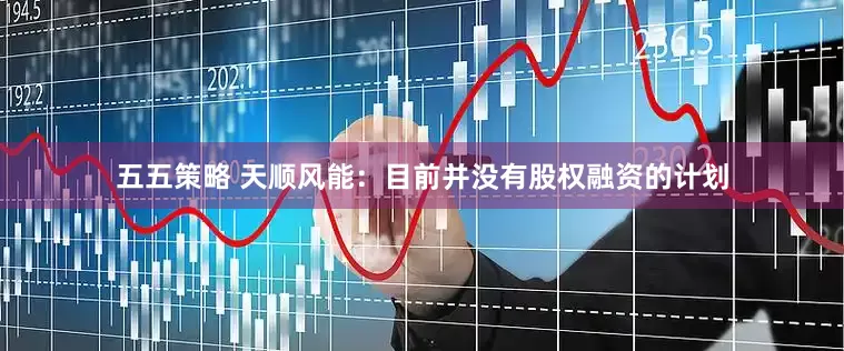 五五策略 天顺风能：目前并没有股权融资的计划