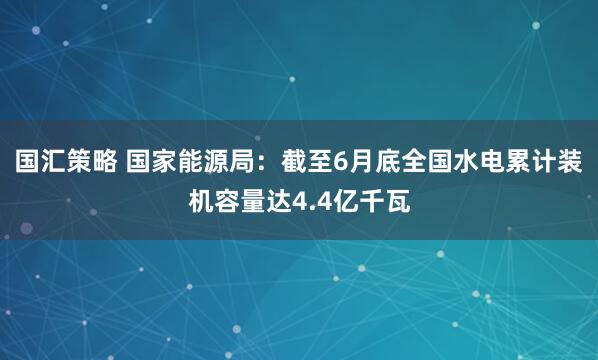 国汇策略 国家能源局：截至6月底全国水电累计装机容量达4.4亿千瓦
