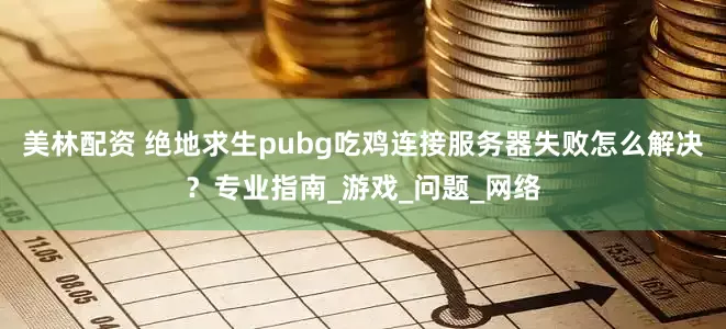 美林配资 绝地求生pubg吃鸡连接服务器失败怎么解决？专业指南_游戏_问题_网络