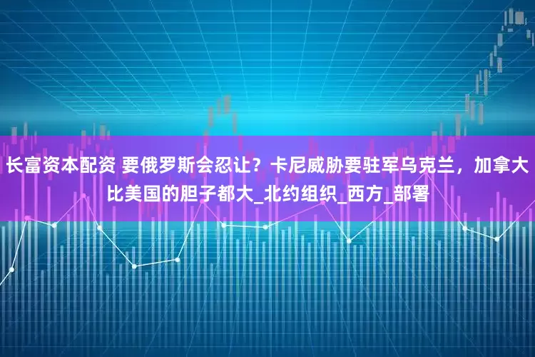 长富资本配资 要俄罗斯会忍让？卡尼威胁要驻军乌克兰，加拿大比美国的胆子都大_北约组织_西方_部署