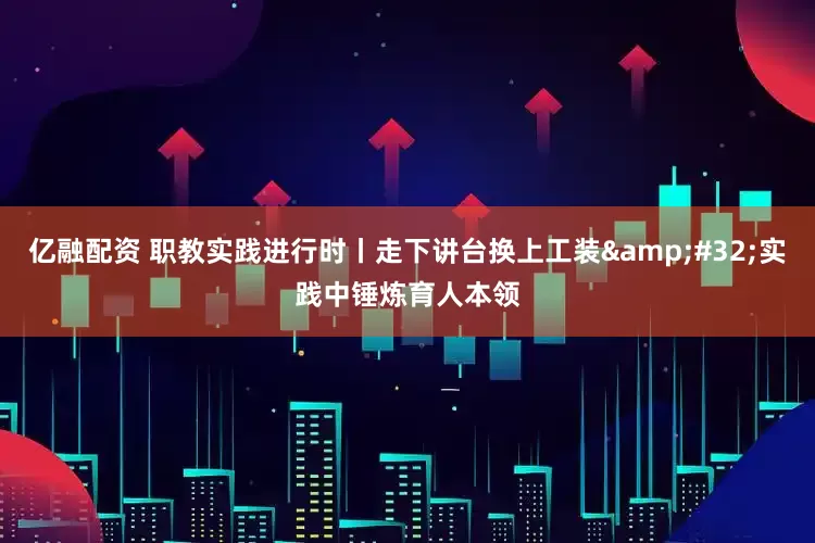 亿融配资 职教实践进行时丨走下讲台换上工装&#32;实践中锤炼育人本领