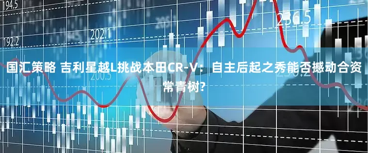 国汇策略 吉利星越L挑战本田CR-V：自主后起之秀能否撼动合资常青树?