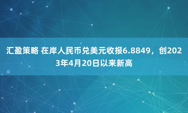 汇盈策略 在岸人民币兑美元收报6.8849，创2023年4月20日以来新高