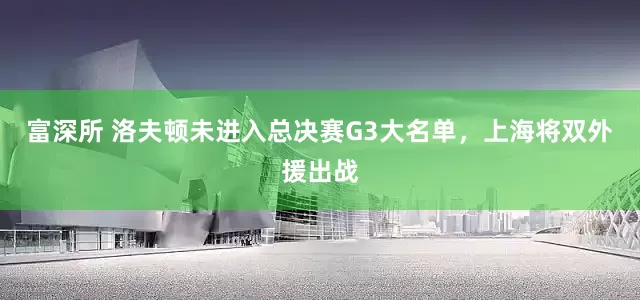 富深所 洛夫顿未进入总决赛G3大名单，上海将双外援出战